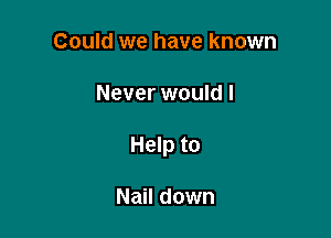 Could we have known

Never would I

Help to

Nail down