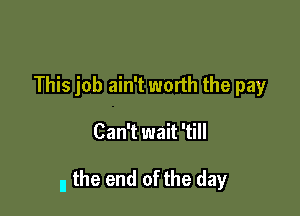 This job ain't worth the pay

Can't wait 'till

I, the end of the day
