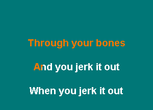 Through your bones

And you jerk it out

When you jerk it out