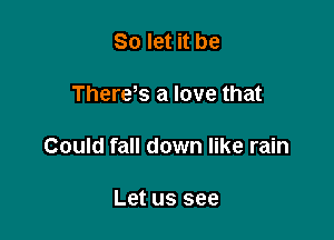 So let it be

There,s a love that

Could fall down like rain

Let US see