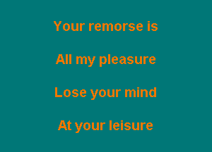 Your remorse is

All my pleasure

Lose your mind

At your leisure