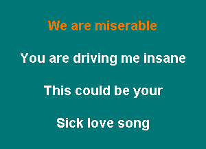 We are miserable

You are driving me insane

This could be your

Sick love song