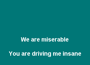 We are miserable

You are driving me insane