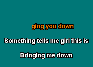 Something tells me girl this is
Bringing you down
Something tells me girl this is

Bringing me down