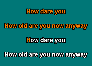 How dare you
How old are you now anyway

How dare you

How old are you now anyway