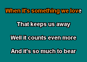 When it's something we love

That keeps us away
Well it counts even more

And it's so much to bear