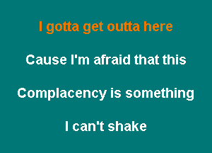 I gotta get outta here

Cause I'm afraid that this

Complacency is something

I can't shake