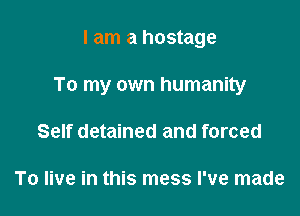 I am a hostage

To my own humanity

Self detained and forced

To live in this mess I've made
