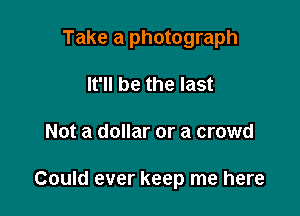 Take a photograph

It'll be the last
Not a dollar or a crowd

Could ever keep me here