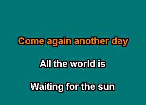 Come again another day

All the world is

Waiting for the sun