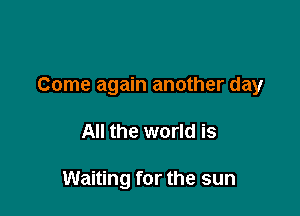 Come again another day

All the world is

Waiting for the sun