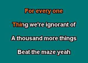 For every one

Thing we're ignorant of

A thousand more things

Beat the maze yeah