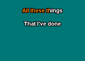 All these things

That I've done