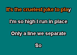 It's the cruelestjoke to play

I'm so high I run in place

Only a line we separate

So