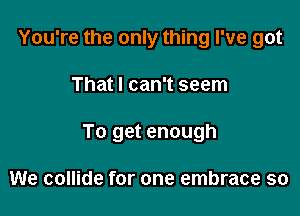 You're the only thing I've got

That I can't seem

To get enough

We collide for one embrace so