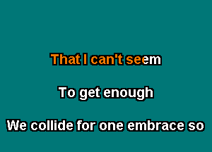 That I can't seem

To get enough

We collide for one embrace so