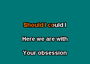 Should I could I

Here we are with

Your obsession