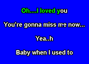 0h....l loved you

Yowre gonna miss me now...
Yea..h

Baby when I used to