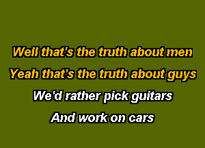 Well that's the truth about men
Yeah that's the truth about guys
We 'd rather pick guitars

And work on cars