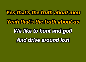 Yes that's the truth about men
Yeah that's the truth about us
We like to hunt and golf

And drive around lost