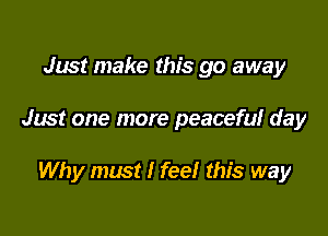 Just make this go away

Just one more peaceful day

Why must I feel this way