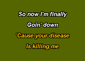 So now I'm finaIIy

Goin' down
'Cause your disease

ls kim'ng me