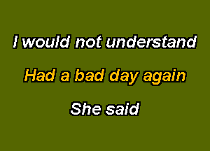 I would not understand

Had a bad day again

She said