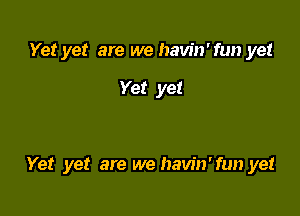 Yet yet are we havin'fun yet

Yet yet

Yet yet are we havin'fun yet