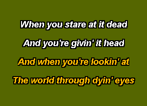 When you stare at it dead
And you 're givin' it head
And when you 're Iookin' at

The world through dyin' eyes