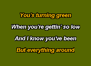 You's turning green
When you're gettin'so low

And I know you 've been

But everything around