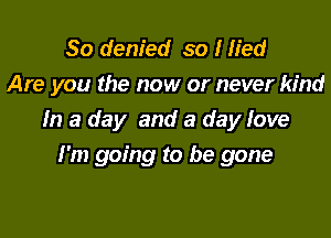 So denied so I lied
Are you the now or never kind

In a day and a day love

I'm going to be gone