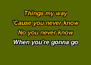 Things my way
Cause you never know
No you never know

When you're gonna go