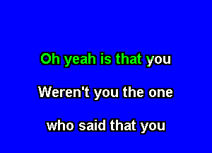 Oh yeah is that you

Weren't you the one

who said that you