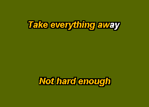 Take everything away

Not hard enough