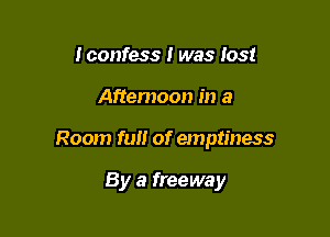 Iconfess I was lost

Aftemoon in a

Room fun of emptiness

By a freeway