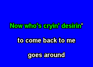 Now who's cryin' desirin'

to come back to me

goes around