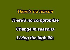 There '5 no reason

There's no compromise

Change in seasons

Living the high life