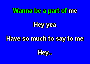 Wanna be a part of me

Hey yea

Have so much to say to me

Hey..