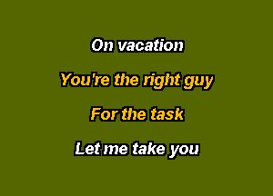 On vacation

You're the right guy

For the task

Letme take you