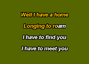 Well I have a home
Longing to roam

I have to find you

I have to meet you