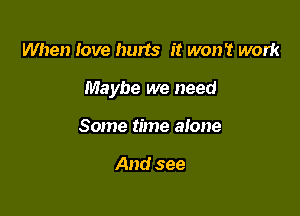 When love hurts it won't work

Maybe we need

Some time alone

And see