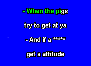 - When the pigs

try to get at ya
- And if a m

get a attitude