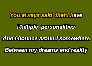 You always said that I have
Multiple personalities
And I bounce around somewhere

Between my dreams and reality