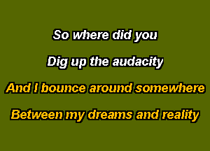 So where did you
Dig up the audacity
And I bounce around somewhere

Between my dreams and reality