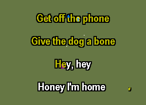 Get off the phone

Give the.dog. a bone

Hey, hey

Honey I'm home .