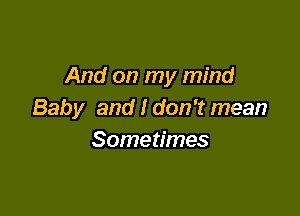 And on my mind

Baby and I don't mean
Sometimes