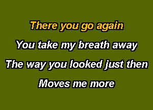 There you go again

You take my breath away

The way you looked just then

Moves me more