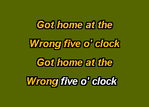 Got home at the
Wrong five o' clock

Got home at the

Wrong five o' clock