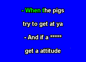 - When the pigs

try to get at ya
- And if a m

get a attitude