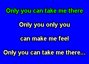 Only you can take me there

Only you only you

can make me feel

Only you can take me there...